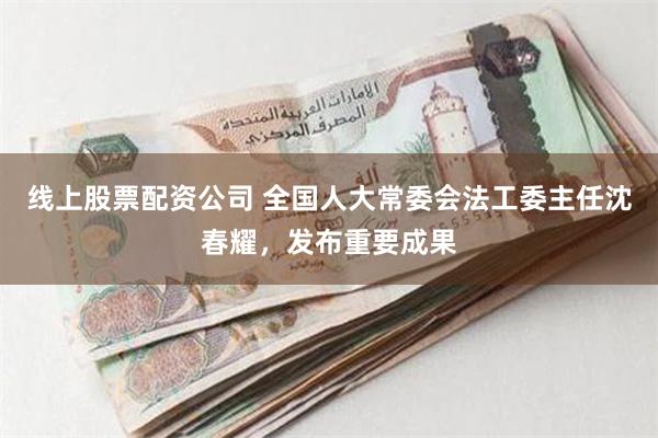 线上股票配资公司 全国人大常委会法工委主任沈春耀，发布重要成果