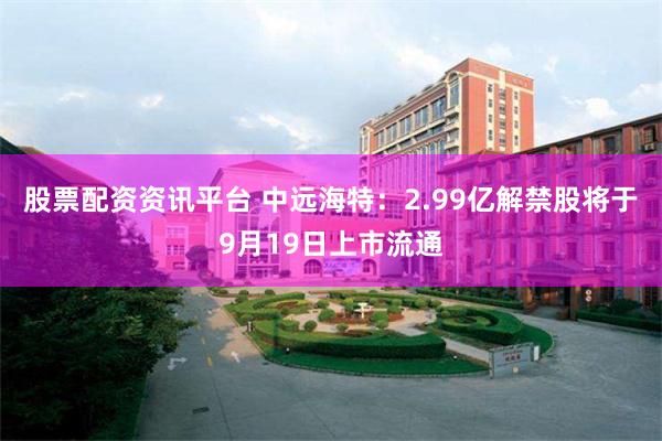 股票配资资讯平台 中远海特：2.99亿解禁股将于9月19日上市流通
