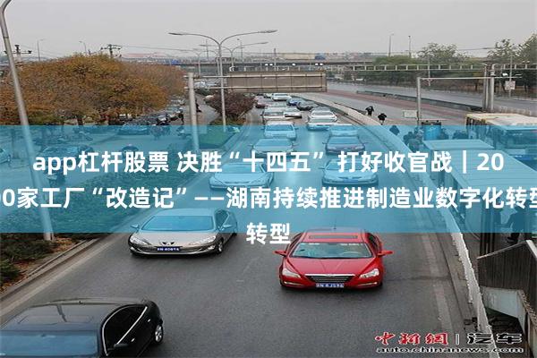 app杠杆股票 决胜“十四五” 打好收官战｜2000家工厂“改造记”——湖南持续推进制造业数字化转型